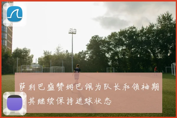 萨利巴盛赞姆巴佩为队长和领袖期待其继续保持进球状态