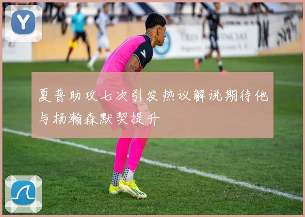 夏普助攻七次引发热议解说期待他与杨瀚森默契提升
