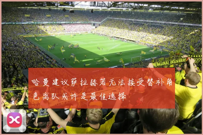 哈曼建议萨拉赫若无法接受替补角色离队或许是最佳选择