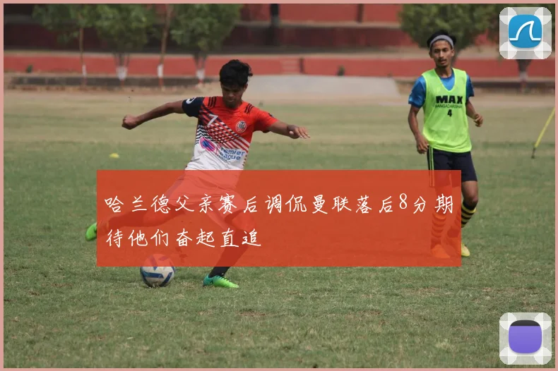 哈兰德父亲赛后调侃曼联落后8分期待他们奋起直追