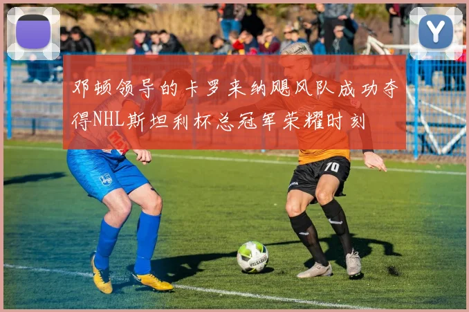 邓顿领导的卡罗来纳飓风队成功夺得NHL斯坦利杯总冠军荣耀时刻