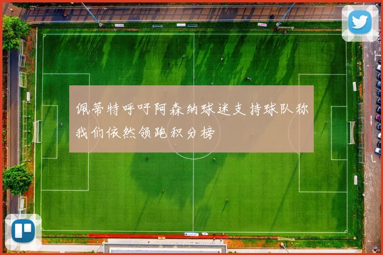 佩蒂特呼吁阿森纳球迷支持球队称我们依然领跑积分榜