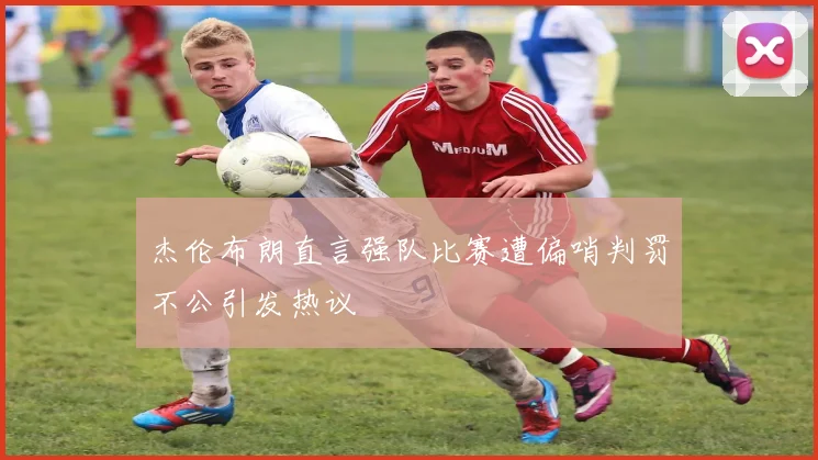 杰伦布朗直言强队比赛遭偏哨判罚不公引发热议
