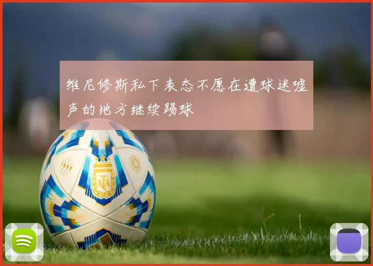 维尼修斯私下表态不愿在遭球迷嘘声的地方继续踢球