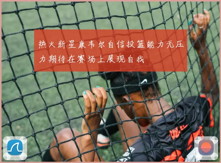 热火新星康韦尔自信投篮能力无压力期待在赛场上展现自我