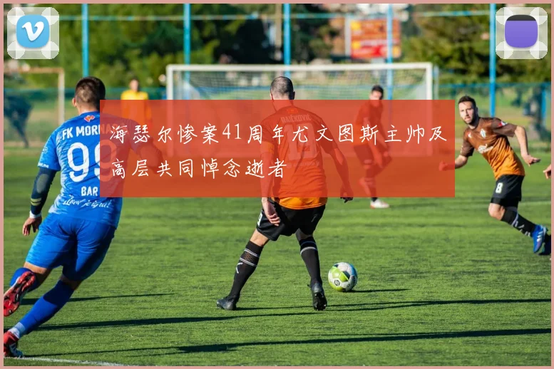 海瑟尔惨案41周年尤文图斯主帅及高层共同悼念逝者