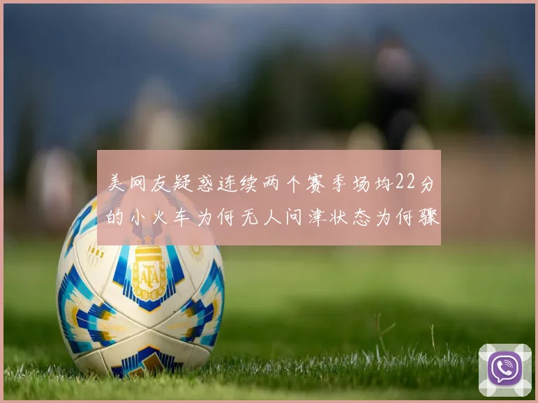美网友疑惑连续两个赛季场均22分的小火车为何无人问津状态为何骤降