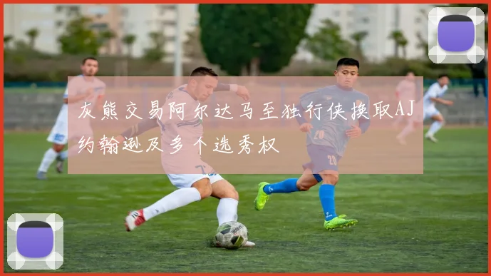 灰熊交易阿尔达马至独行侠换取AJ约翰逊及多个选秀权
