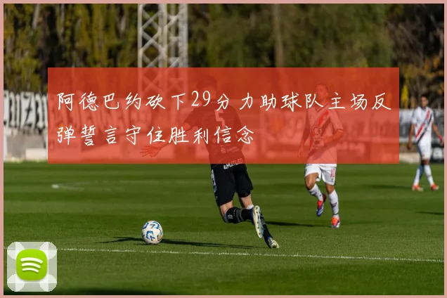 阿德巴约砍下29分力助球队主场反弹誓言守住胜利信念