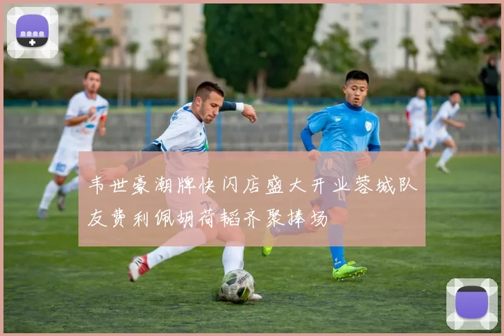 韦世豪潮牌快闪店盛大开业蓉城队友费利佩胡荷韬齐聚捧场