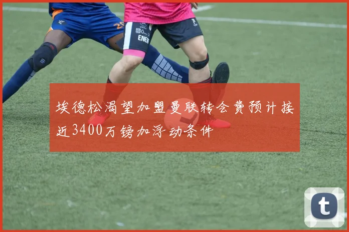 埃德松渴望加盟曼联转会费预计接近3400万镑加浮动条件