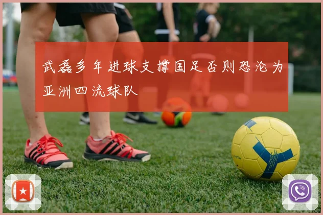 武磊多年进球支撑国足否则恐沦为亚洲四流球队