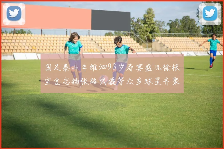 国足泰斗年维泗93岁寿宴盛况徐根宝金志扬张路武磊等众多球星齐聚祝贺