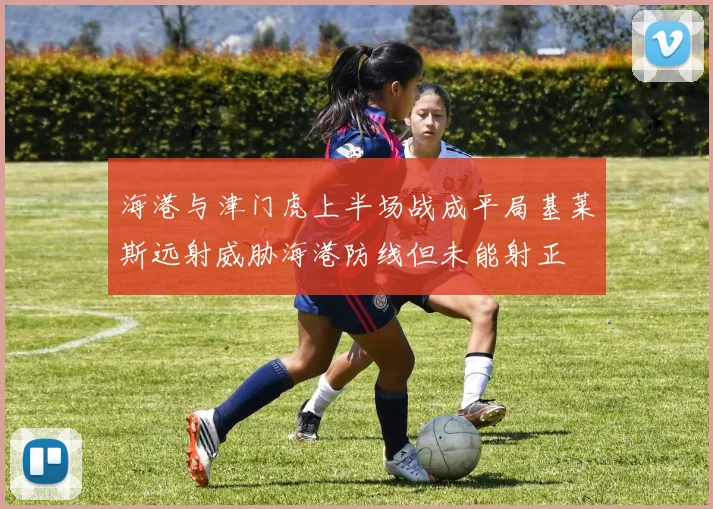 海港与津门虎上半场战成平局基莱斯远射威胁海港防线但未能射正