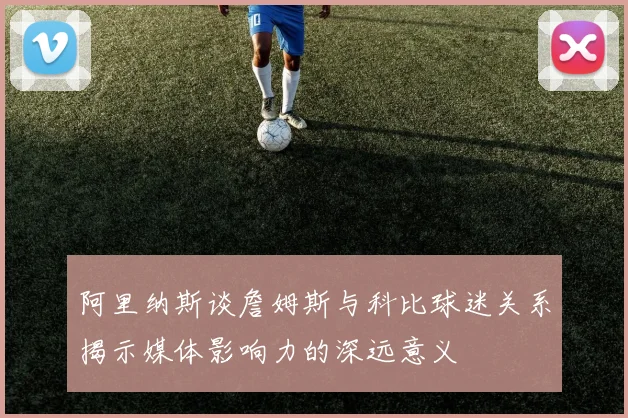 阿里纳斯谈詹姆斯与科比球迷关系揭示媒体影响力的深远意义