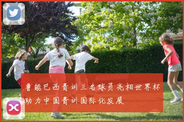 鲁能巴西青训三名球员亮相世界杯助力中国青训国际化发展