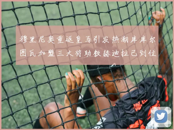 穆里尼奥重返皇马引发热潮库库尔图瓦加盟三大将助教赫迪拉已到位