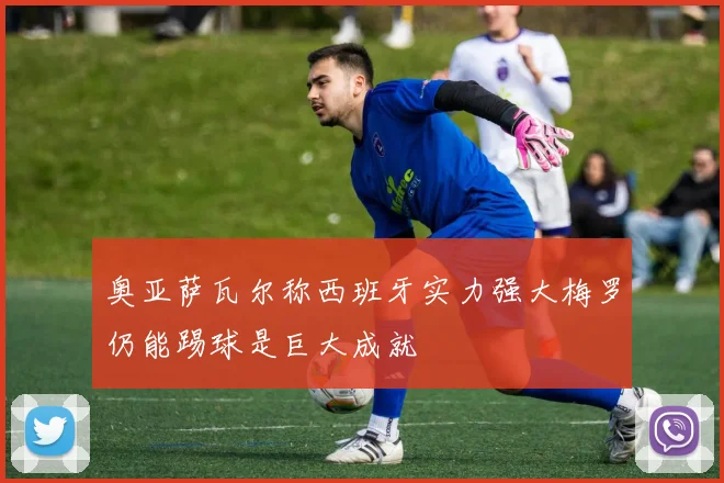 奥亚萨瓦尔称西班牙实力强大梅罗仍能踢球是巨大成就