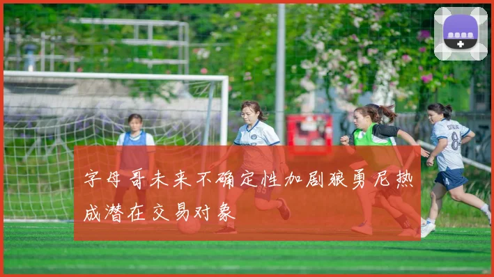 字母哥未来不确定性加剧狼勇尼热成潜在交易对象