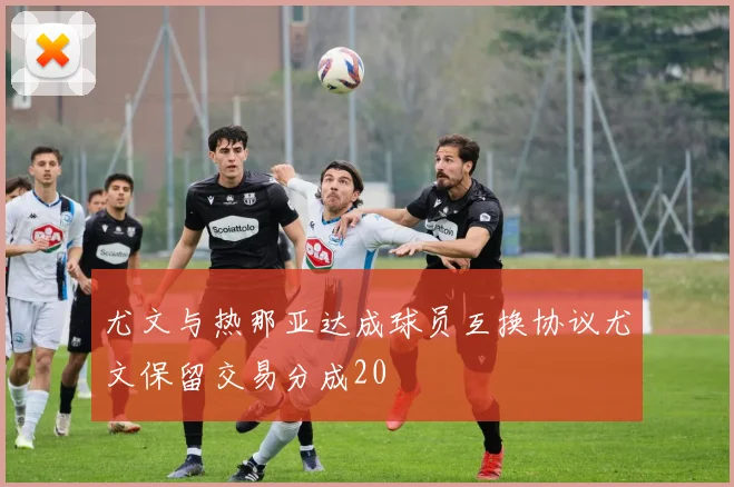 尤文与热那亚达成球员互换协议尤文保留交易分成20