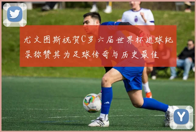 尤文图斯祝贺C罗六届世界杯进球纪录称赞其为足球传奇与历史最佳