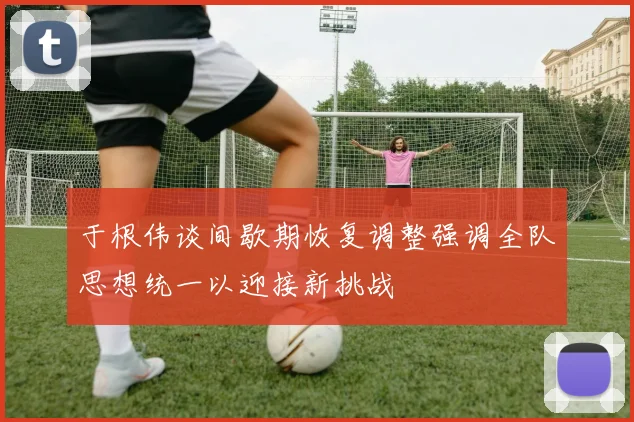 于根伟谈间歇期恢复调整强调全队思想统一以迎接新挑战