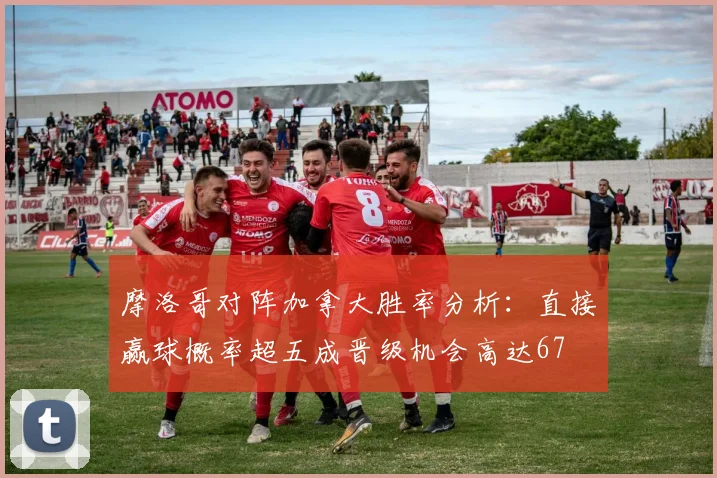 摩洛哥对阵加拿大胜率分析：直接赢球概率超五成晋级机会高达67