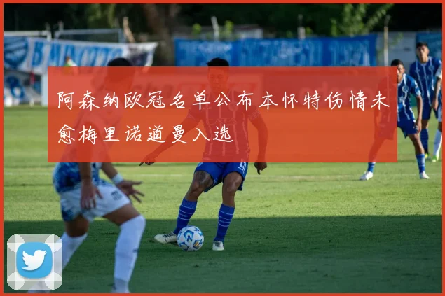 阿森纳欧冠名单公布本怀特伤情未愈梅里诺道曼入选